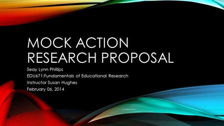 MOCK ACTION RESEARCH PROPOSAL Seay Lynn Phillips EDU671:Fundamentals of Educational Research Instructor Susan Hughes February 06, 2014.