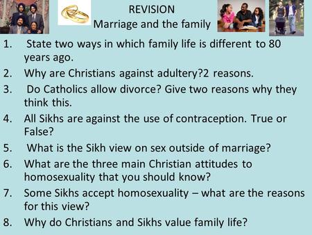 1. State two ways in which family life is different to 80 years ago. 2.Why are Christians against adultery?2 reasons. 3. Do Catholics allow divorce? Give.