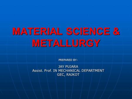 MATERIAL SCIENCE & METALLURGY PREPARED BY- JAY PUJARA Assist. Prof. IN MECHANICAL DEPARTMENT GEC, RAJKOT.