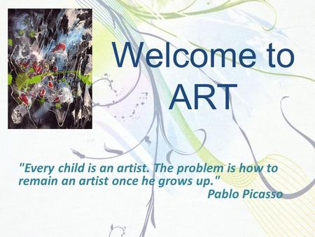 Welcome to ART Every child is an artist. The problem is how to remain an artist once he grows up. Pablo Picasso.