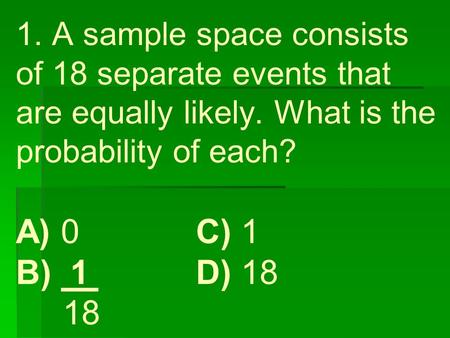 1. A sample space consists of 18 separate events that are equally likely. What is the probability of each? A) 0 C) 1 B) 1 D) 18 18.