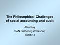 The Philosophical Challenges of social accounting and audit Alan Kay SAN Gathering Workshop 19/04/13.