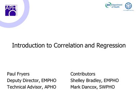 Paul Fryers Deputy Director, EMPHO Technical Advisor, APHO Introduction to Correlation and Regression Contributors Shelley Bradley, EMPHO Mark Dancox,