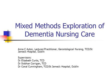 Mixed Methods Exploration of Dementia Nursing Care Anna C Ayton, Lecturer/Practitioner, Gerontological Nursing, TCD/St James’s Hospital, Dublin Supervisors: