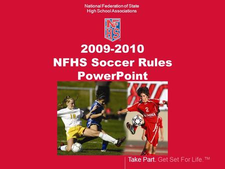 Take Part. Get Set For Life.™ National Federation of State High School Associations 2009-2010 NFHS Soccer Rules PowerPoint.