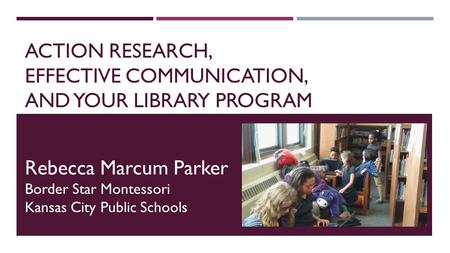 ACTION RESEARCH, EFFECTIVE COMMUNICATION, AND YOUR LIBRARY PROGRAM Rebecca Marcum Parker Border Star Montessori Kansas City Public Schools.