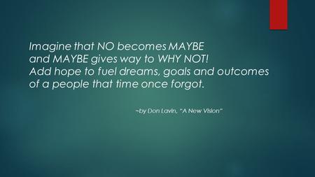 Imagine that NO becomes MAYBE and MAYBE gives way to WHY NOT! Add hope to fuel dreams, goals and outcomes of a people that time once forgot. ~by Don Lavin,