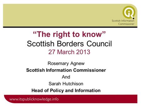 “The right to know” Scottish Borders Council 27 March 2013 Rosemary Agnew Scottish Information Commissioner And Sarah Hutchison Head of Policy and Information.