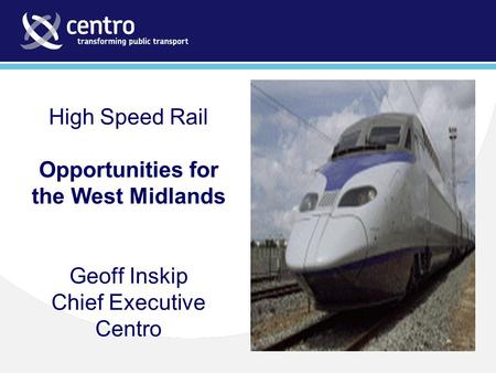 High Speed Rail Opportunities for the West Midlands Geoff Inskip Chief Executive Centro.