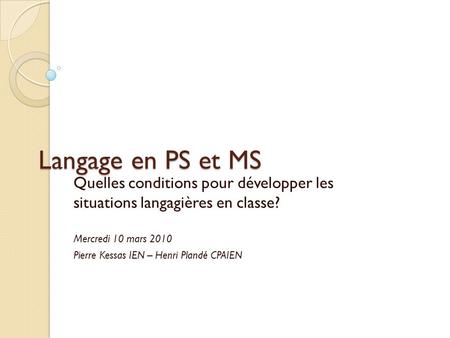 Langage en PS et MS Quelles conditions pour développer les situations langagières en classe? Mercredi 10 mars 2010 Pierre Kessas IEN – Henri Plandé CPAIEN.