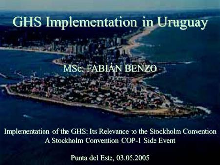 GHS Implementation in Uruguay MSc. FABIÁN BENZO Implementation of the GHS: Its Relevance to the Stockholm Convention A Stockholm Convention COP-1 Side.