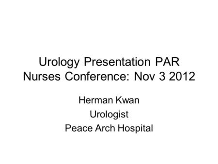 Urology Presentation PAR Nurses Conference: Nov 3 2012 Herman Kwan Urologist Peace Arch Hospital.