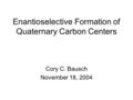 Enantioselective Formation of Quaternary Carbon Centers Cory C. Bausch November 18, 2004.