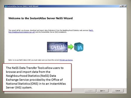 The NeSS Data Transfer Tools allow users to browse and import data from the Neighbourhood Statistics (NeSS) Data Exchange Service provided by the Office.