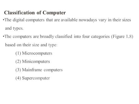 Classification of Computer The digital computers that are available nowadays vary in their sizes and types. The computers are broadly classified into four.