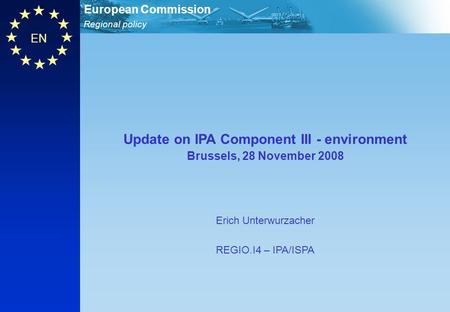 Regional policy European Commission EN Update on IPA Component III - environment Brussels, 28 November 2008 Erich Unterwurzacher REGIO.I4 – IPA/ISPA.