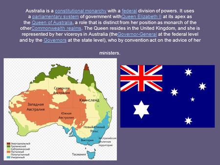 Australia is a constitutional monarchy with a federal division of powers. It uses a parliamentary system of government withQueen Elizabeth II at its apex.