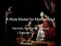 A Role Model for Motherhood Hannah, Mother of Samuel I Samuel 1:1 – 2:10.