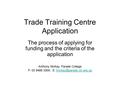 Trade Training Centre Application The process of applying for funding and the criteria of the application Anthony McKay, Parade College P: 03 9468 3300;