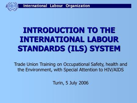 INTRODUCTION TO THE INTERNATIONAL LABOUR STANDARDS (ILS) SYSTEM Trade Union Training on Occupational Safety, health and the Environment, with Special Attention.