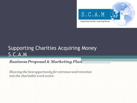 Supporting Charities Acquiring Money S.C.A.M Business Proposal & Marketing Plan Showing the best opportunity for entrance and retention into the charitable.