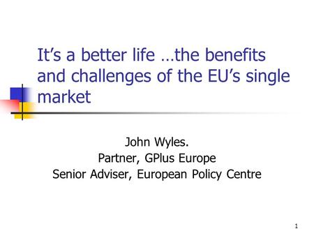 1 It’s a better life …the benefits and challenges of the EU’s single market John Wyles. Partner, GPlus Europe Senior Adviser, European Policy Centre.