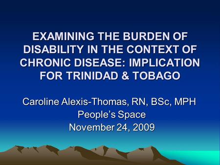 EXAMINING THE BURDEN OF DISABILITY IN THE CONTEXT OF CHRONIC DISEASE: IMPLICATION FOR TRINIDAD & TOBAGO Caroline Alexis-Thomas, RN, BSc, MPH People’s Space.