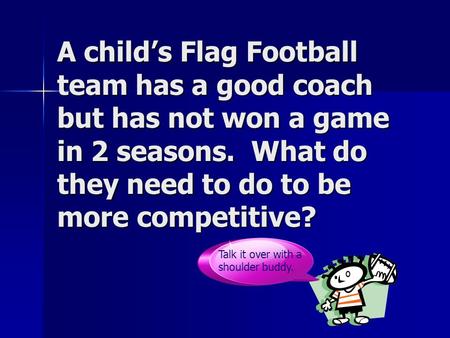 A child’s Flag Football team has a good coach but has not won a game in 2 seasons. What do they need to do to be more competitive? Talk it over with a.