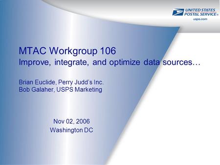 MTAC Workgroup 106 Improve, integrate, and optimize data sources… Brian Euclide, Perry Judd’s Inc. Bob Galaher, USPS Marketing Nov 02, 2006 Washington.