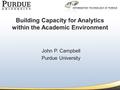 Building Capacity for Analytics within the Academic Environment John P. Campbell Purdue University.