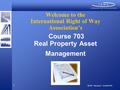 1 Welcome to the International Right of Way Association’s Course 703 Real Property Asset Management 703-PT – Revision 2 – 04.30.07.INT.