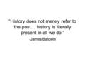 “History does not merely refer to the past… history is literally present in all we do.” -James Baldwin.