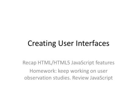 Creating User Interfaces Recap HTML/HTML5 JavaScript features Homework: keep working on user observation studies. Review JavaScript.