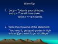 Warm Up 1.Let p = Today is your birthday, and q = You will have cake. Write p => q in words. Write p => q in words. 2. Write the converse of the statement: