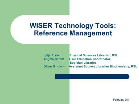 February 2011 WISER Technology Tools: Reference Management Ljilja Ristic Physical Sciences Librarian, RSL Angela Carritt User Education Coordinator, Bodleian.