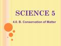 SCIENCE 5 4.0. B. Conservation of Matter. Objectives -Students will cite evidence to support the statement, “No matter how many parts of an object is.