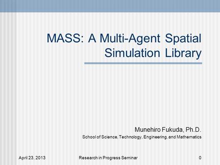 April 23, 2013Research in Progress Seminar MASS: A Multi-Agent Spatial Simulation Library Munehiro Fukuda, Ph.D. School of Science, Technology, Engineering,