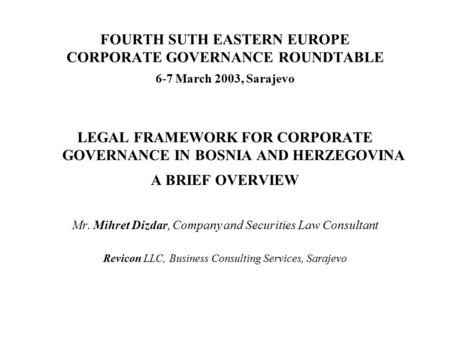 FOURTH SUTH EASTERN EUROPE CORPORATE GOVERNANCE ROUNDTABLE 6-7 March 2003, Sarajevo LEGAL FRAMEWORK FOR CORPORATE GOVERNANCE IN BOSNIA AND HERZEGOVINA.