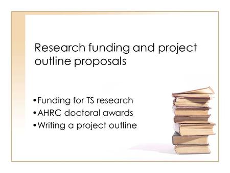 Research funding and project outline proposals Funding for TS research AHRC doctoral awards Writing a project outline.