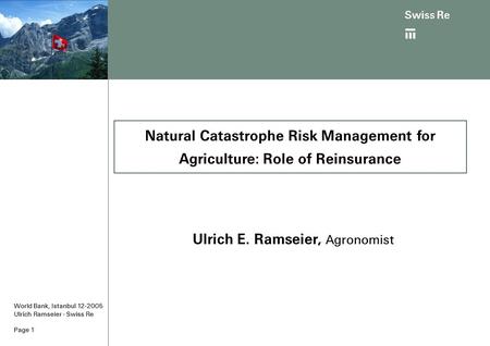 Page 1 World Bank, Istanbul 12-2005 Ulrich Ramseier - Swiss Re Ulrich E. Ramseier, Agronomist Natural Catastrophe Risk Management for Agriculture: Role.