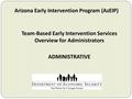 Arizona Early Intervention Program (AzEIP) Team-Based Early Intervention Services Overview for Administrators ADMINISTRATIVE.