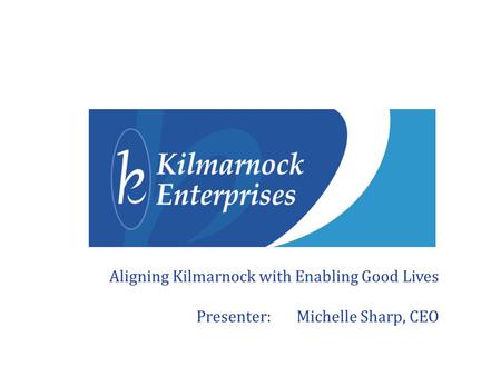 Aligning Kilmarnock with Enabling Good Lives Presenter: Michelle Sharp, CEO.