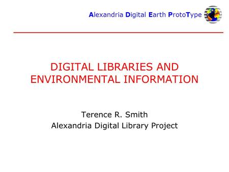 Alexandria Digital Earth ProtoType DIGITAL LIBRARIES AND ENVIRONMENTAL INFORMATION Terence R. Smith Alexandria Digital Library Project.