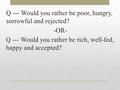 Q --- Would you rather be poor, hungry, sorrowful and rejected? -OR- Q --- Would you rather be rich, well-fed, happy and accepted?