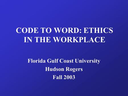 CODE TO WORD: ETHICS IN THE WORKPLACE Florida Gulf Coast University Hudson Rogers Fall 2003.