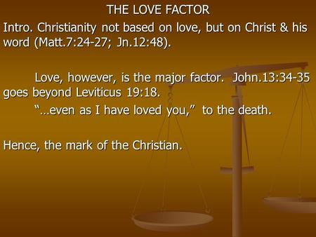 THE LOVE FACTOR Intro. Christianity not based on love, but on Christ & his word (Matt.7:24-27; Jn.12:48). Love, however, is the major factor. John.13:34-35.