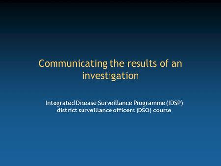 Communicating the results of an investigation Integrated Disease Surveillance Programme (IDSP) district surveillance officers (DSO) course.