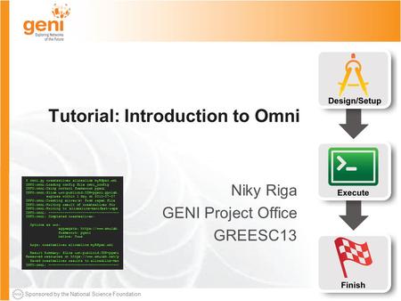 Sponsored by the National Science Foundation Tutorial: Introduction to Omni Niky Riga GENI Project Office GREESC13 $ omni.py createsliver aliceslice myRSpec.xml.