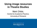 Using image resources in Theatre Studies Mark Childs, Centre for Academic Practice, University of Warwick.