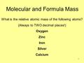 1 Molecular and Formula Mass What is the relative atomic mass of the following atoms? (Always to TWO decimal places!) Oxygen Zinc Iron Silver Calcium.